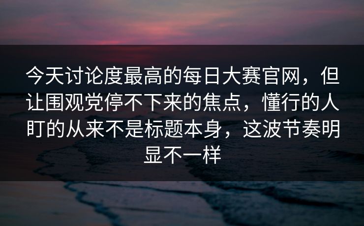 今天讨论度最高的每日大赛官网，但让围观党停不下来的焦点，懂行的人盯的从来不是标题本身，这波节奏明显不一样