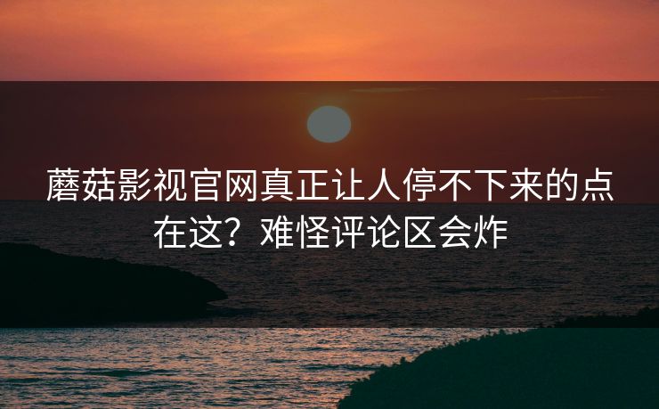 蘑菇影视官网真正让人停不下来的点在这？难怪评论区会炸