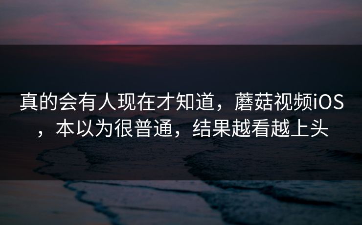 真的会有人现在才知道，蘑菇视频iOS，本以为很普通，结果越看越上头
