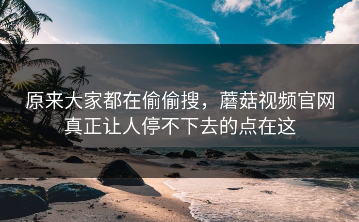 原来大家都在偷偷搜，蘑菇视频官网真正让人停不下去的点在这