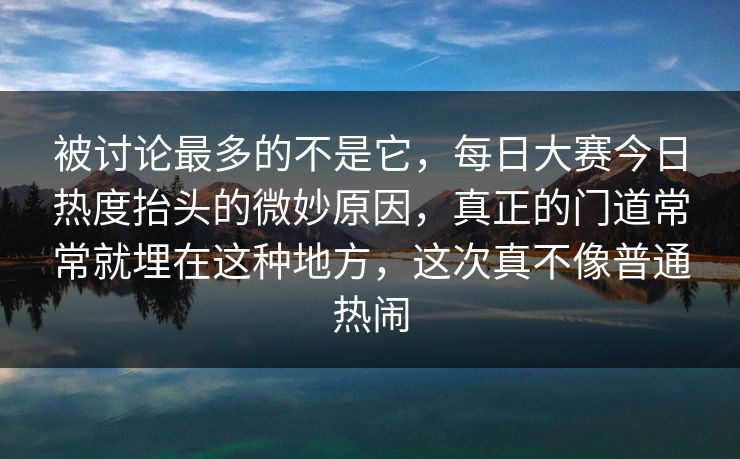 被讨论最多的不是它，每日大赛今日热度抬头的微妙原因，真正的门道常常就埋在这种地方，这次真不像普通热闹
