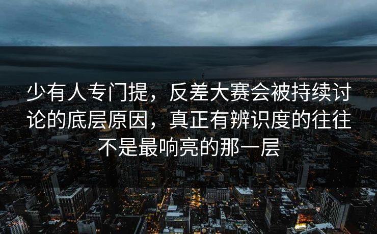 少有人专门提，反差大赛会被持续讨论的底层原因，真正有辨识度的往往不是最响亮的那一层