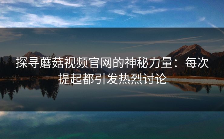 探寻蘑菇视频官网的神秘力量：每次提起都引发热烈讨论