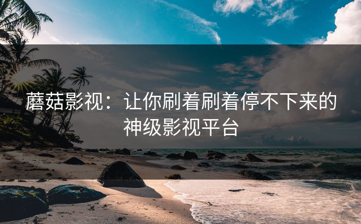 蘑菇影视：让你刷着刷着停不下来的神级影视平台