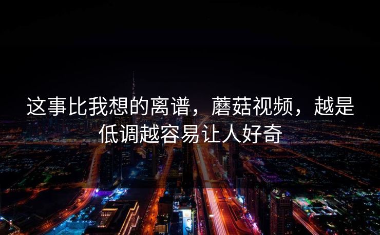 这事比我想的离谱，蘑菇视频，越是低调越容易让人好奇