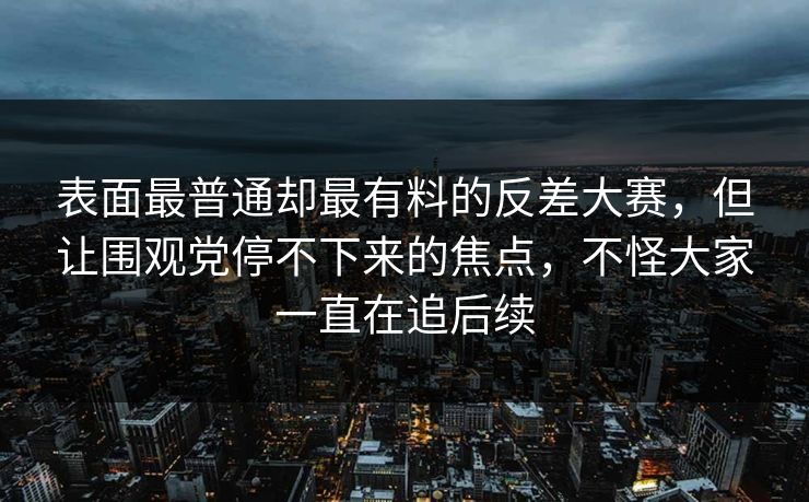 表面最普通却最有料的反差大赛，但让围观党停不下来的焦点，不怪大家一直在追后续