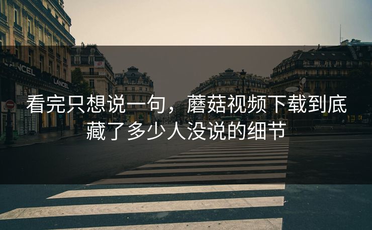 看完只想说一句，蘑菇视频下载到底藏了多少人没说的细节