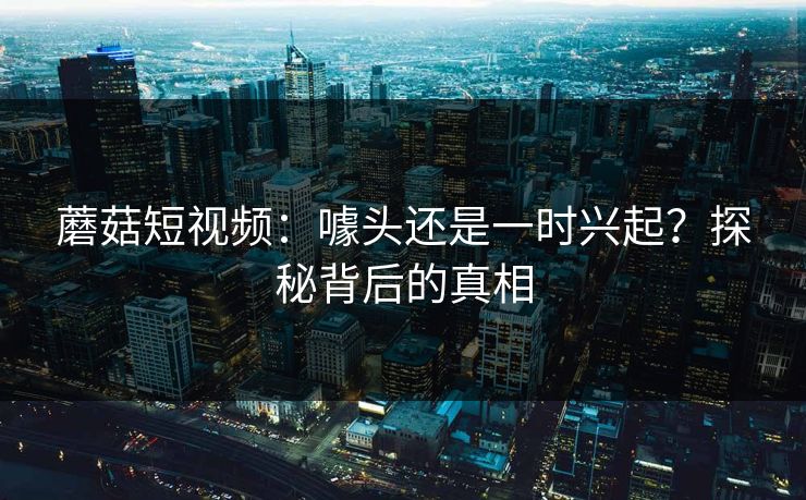 蘑菇短视频：噱头还是一时兴起？探秘背后的真相