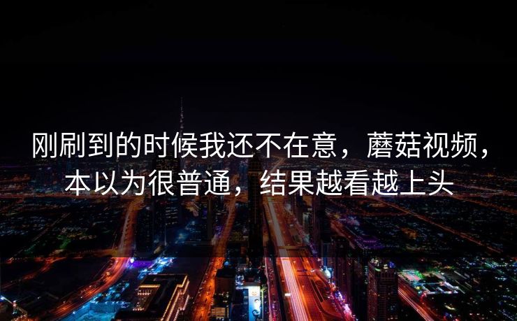 刚刷到的时候我还不在意，蘑菇视频，本以为很普通，结果越看越上头