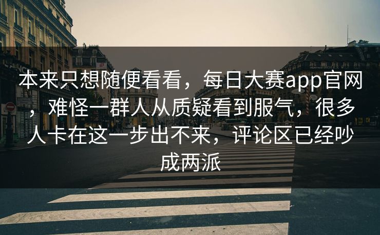 本来只想随便看看，每日大赛app官网，难怪一群人从质疑看到服气，很多人卡在这一步出不来，评论区已经吵成两派