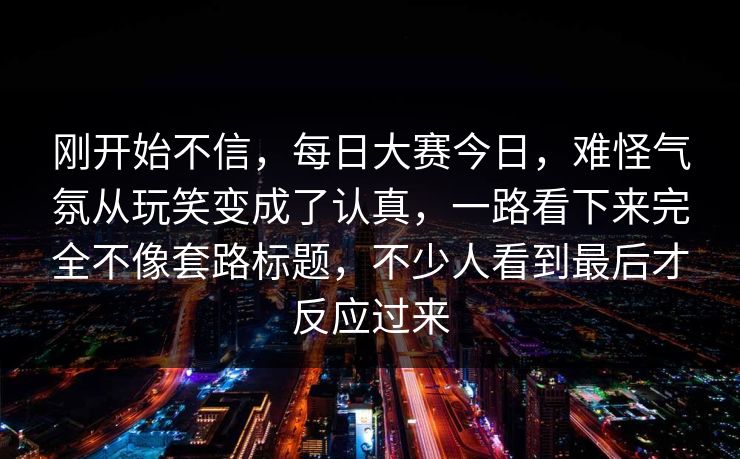刚开始不信，每日大赛今日，难怪气氛从玩笑变成了认真，一路看下来完全不像套路标题，不少人看到最后才反应过来