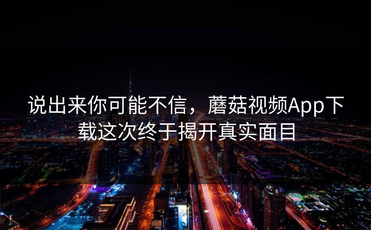 说出来你可能不信，蘑菇视频App下载这次终于揭开真实面目