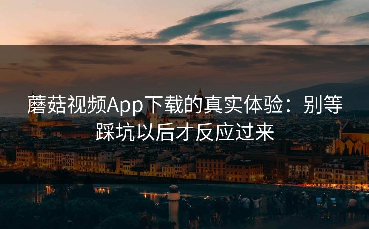 蘑菇视频App下载的真实体验：别等踩坑以后才反应过来