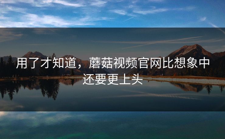 用了才知道，蘑菇视频官网比想象中还要更上头