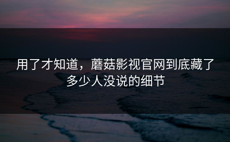 用了才知道，蘑菇影视官网到底藏了多少人没说的细节