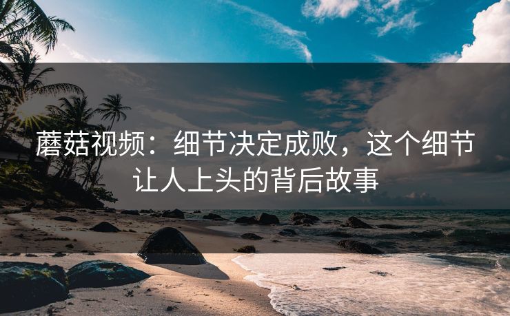 蘑菇视频：细节决定成败，这个细节让人上头的背后故事