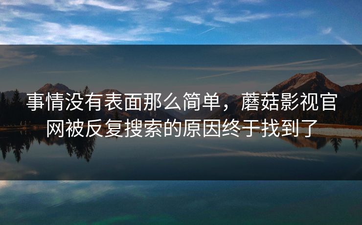 事情没有表面那么简单，蘑菇影视官网被反复搜索的原因终于找到了