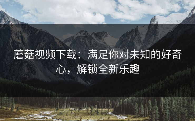 蘑菇视频下载：满足你对未知的好奇心，解锁全新乐趣