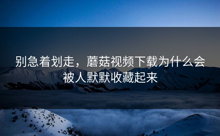 别急着划走，蘑菇视频下载为什么会被人默默收藏起来