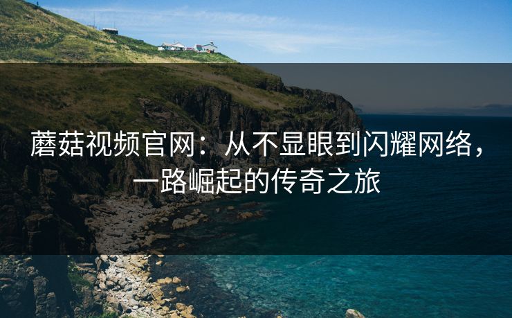 蘑菇视频官网：从不显眼到闪耀网络，一路崛起的传奇之旅
