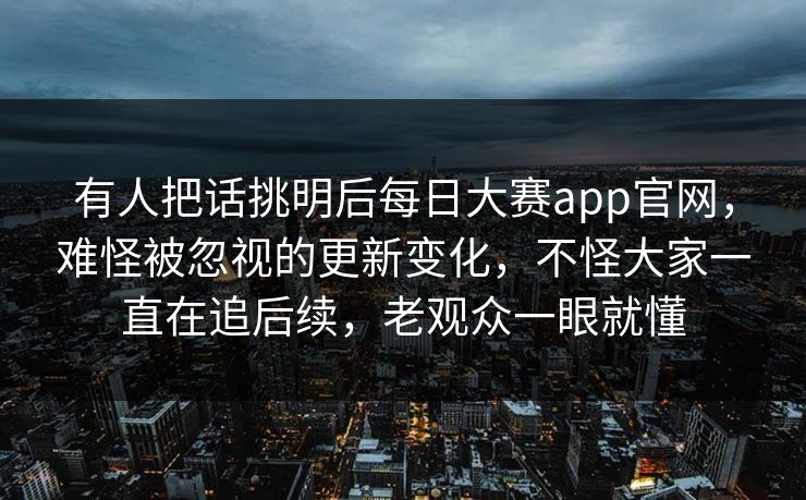 有人把话挑明后每日大赛app官网，难怪被忽视的更新变化，不怪大家一直在追后续，老观众一眼就懂