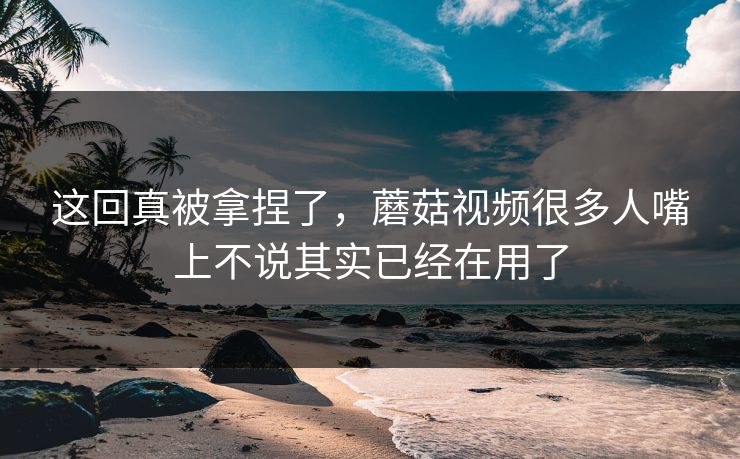 这回真被拿捏了，蘑菇视频很多人嘴上不说其实已经在用了