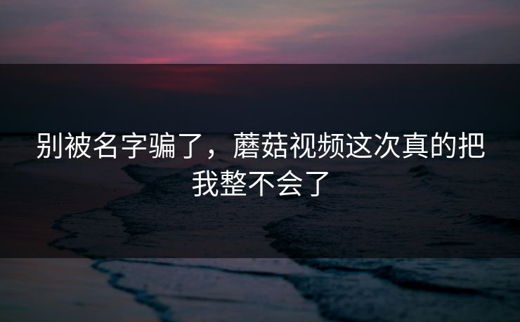 别被名字骗了，蘑菇视频这次真的把我整不会了