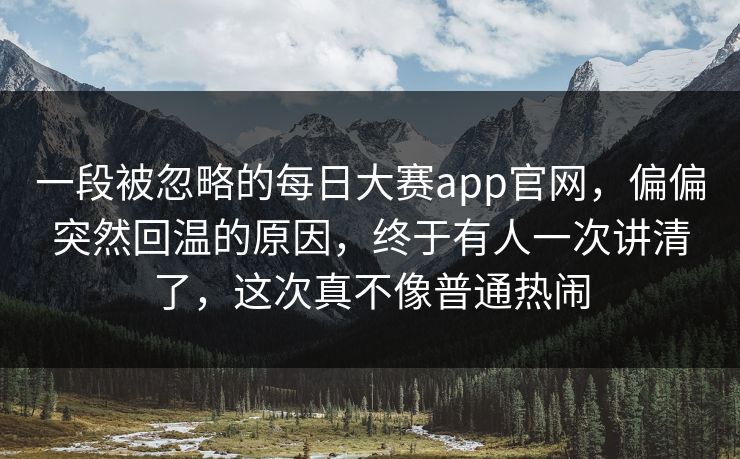 一段被忽略的每日大赛app官网，偏偏突然回温的原因，终于有人一次讲清了，这次真不像普通热闹