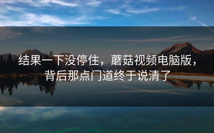 结果一下没停住，蘑菇视频电脑版，背后那点门道终于说清了