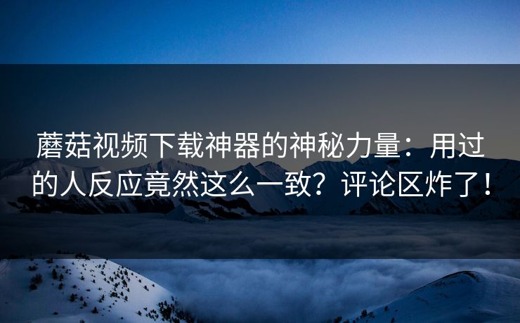 蘑菇视频下载神器的神秘力量：用过的人反应竟然这么一致？评论区炸了！