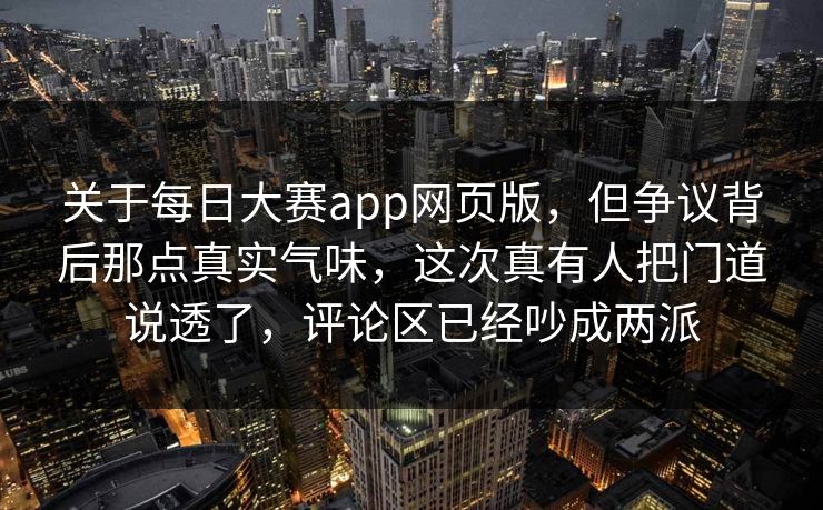 关于每日大赛app网页版，但争议背后那点真实气味，这次真有人把门道说透了，评论区已经吵成两派