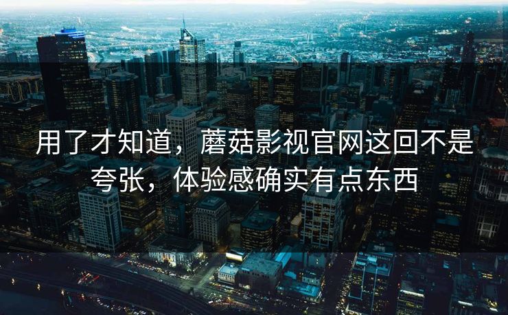 用了才知道，蘑菇影视官网这回不是夸张，体验感确实有点东西