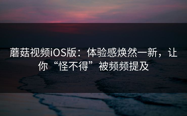 蘑菇视频iOS版：体验感焕然一新，让你“怪不得”被频频提及