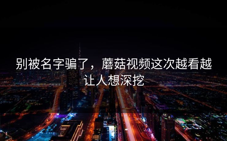 别被名字骗了，蘑菇视频这次越看越让人想深挖