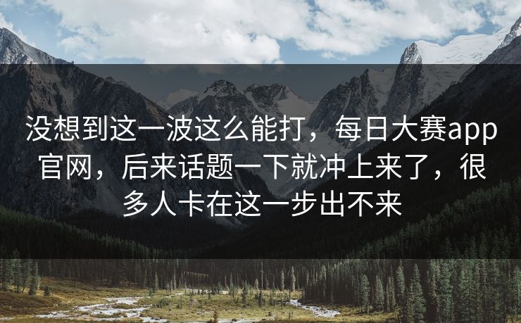 没想到这一波这么能打，每日大赛app官网，后来话题一下就冲上来了，很多人卡在这一步出不来