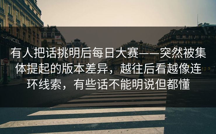 有人把话挑明后每日大赛——突然被集体提起的版本差异，越往后看越像连环线索，有些话不能明说但都懂
