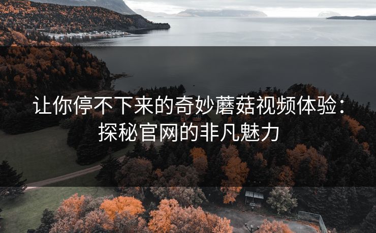 让你停不下来的奇妙蘑菇视频体验：探秘官网的非凡魅力