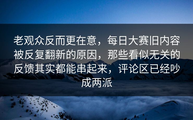 老观众反而更在意，每日大赛旧内容被反复翻新的原因，那些看似无关的反馈其实都能串起来，评论区已经吵成两派