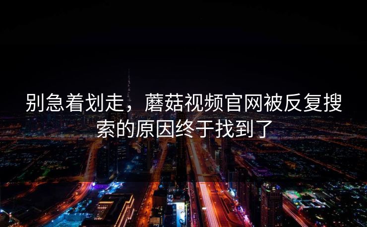 别急着划走，蘑菇视频官网被反复搜索的原因终于找到了