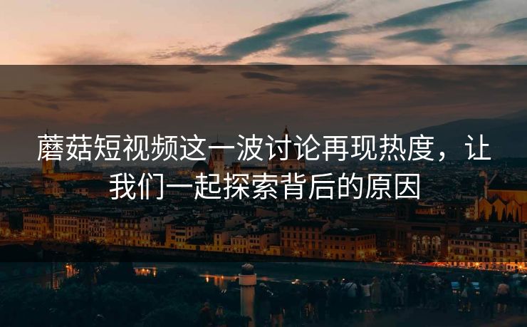 蘑菇短视频这一波讨论再现热度，让我们一起探索背后的原因