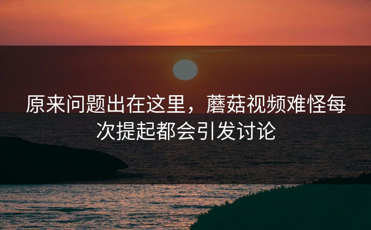 原来问题出在这里，蘑菇视频难怪每次提起都会引发讨论