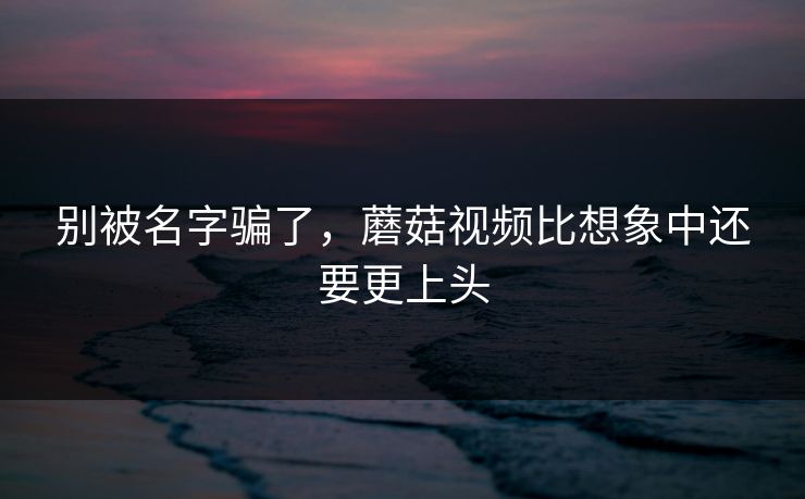 别被名字骗了，蘑菇视频比想象中还要更上头