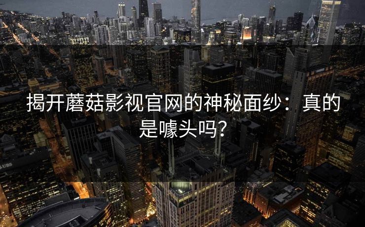 揭开蘑菇影视官网的神秘面纱：真的是噱头吗？