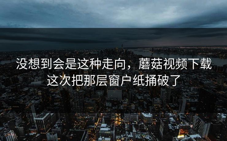 没想到会是这种走向，蘑菇视频下载这次把那层窗户纸捅破了
