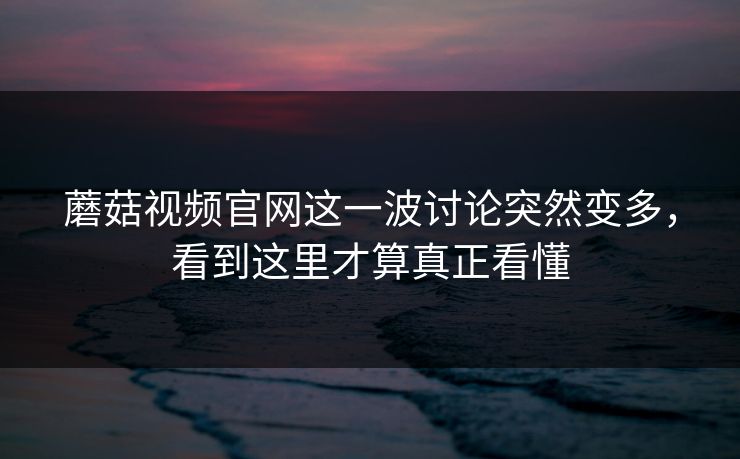 蘑菇视频官网这一波讨论突然变多，看到这里才算真正看懂
