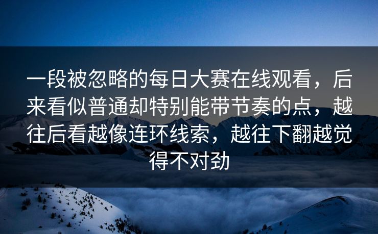 一段被忽略的每日大赛在线观看，后来看似普通却特别能带节奏的点，越往后看越像连环线索，越往下翻越觉得不对劲
