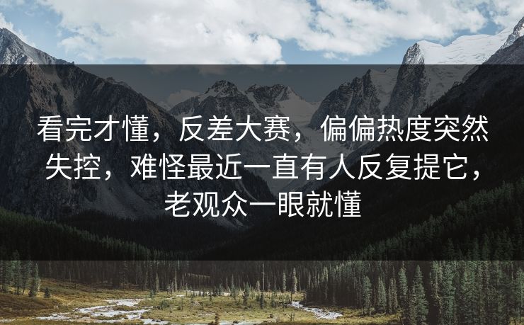 看完才懂，反差大赛，偏偏热度突然失控，难怪最近一直有人反复提它，老观众一眼就懂