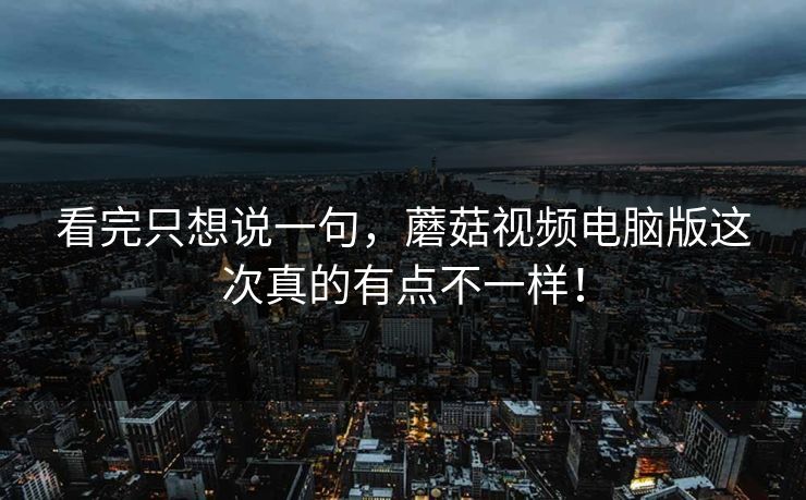 看完只想说一句，蘑菇视频电脑版这次真的有点不一样！