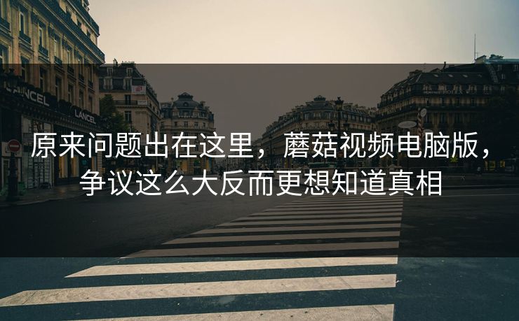 原来问题出在这里，蘑菇视频电脑版，争议这么大反而更想知道真相