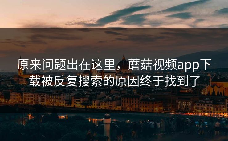 原来问题出在这里，蘑菇视频app下载被反复搜索的原因终于找到了